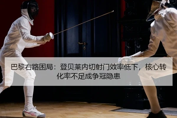 巴黎右路困局：登贝莱内切射门效率低下，核心转化率不足成争冠隐患